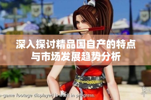 深入探讨精品国自产的特点与市场发展趋势分析