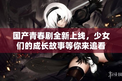 国产青春剧全新上线，少女们的成长故事等你来追看