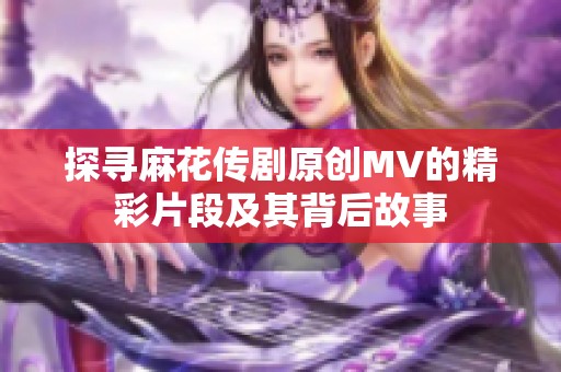 探寻麻花传剧原创MV的精彩片段及其背后故事