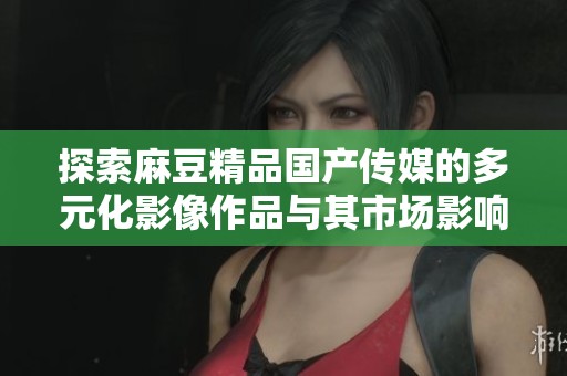 探索麻豆精品国产传媒的多元化影像作品与其市场影响力