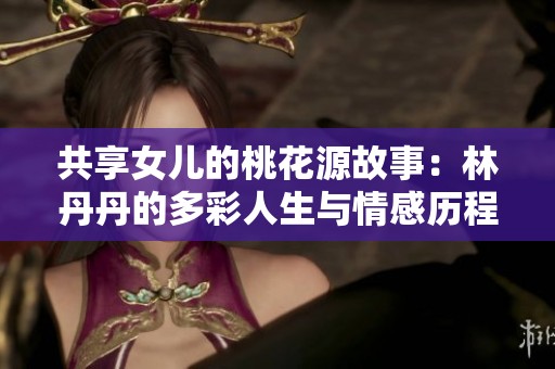 共享女儿的桃花源故事：林丹丹的多彩人生与情感历程