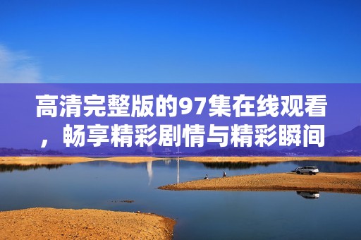 高清完整版的97集在线观看，畅享精彩剧情与精彩瞬间！
