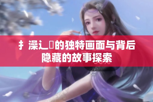 扌澡辶畐的独特画面与背后隐藏的故事探索