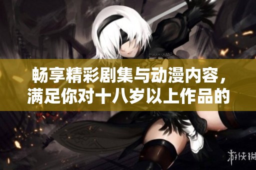 畅享精彩剧集与动漫内容，满足你对十八岁以上作品的追求！