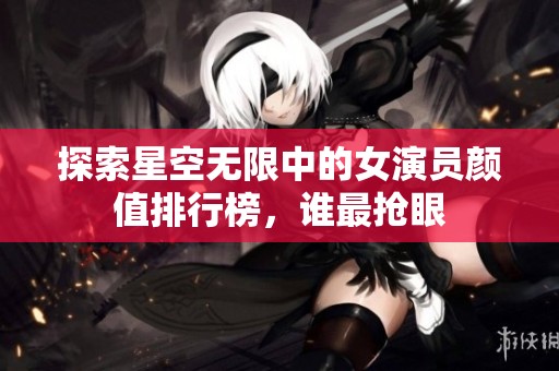 探索星空无限中的女演员颜值排行榜，谁最抢眼