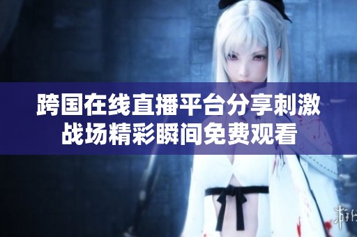 跨国在线直播平台分享刺激战场精彩瞬间免费观看