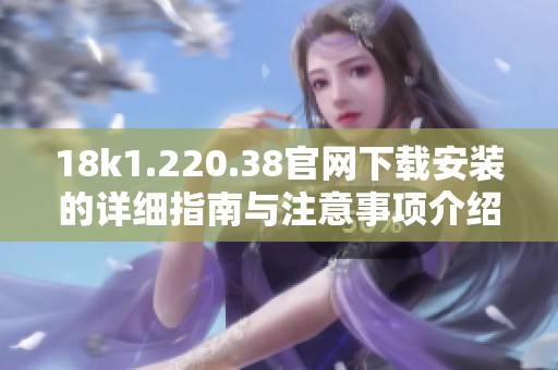 18k1.220.38官网下载安装的详细指南与注意事项介绍