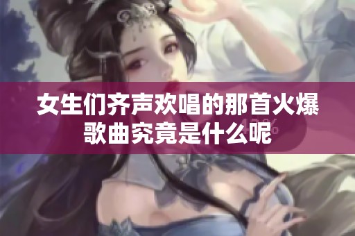 女生们齐声欢唱的那首火爆歌曲究竟是什么呢