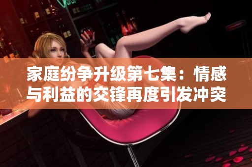 家庭纷争升级第七集：情感与利益的交锋再度引发冲突