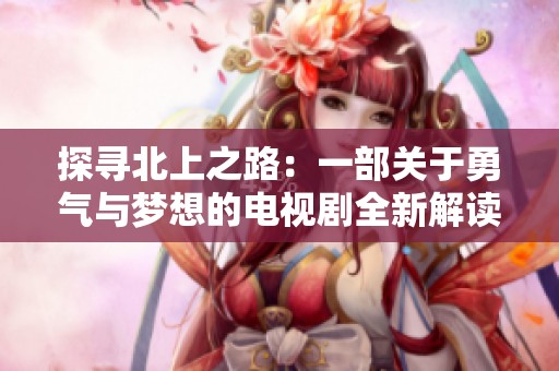 探寻北上之路：一部关于勇气与梦想的电视剧全新解读
