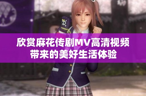 欣赏麻花传剧MV高清视频带来的美好生活体验