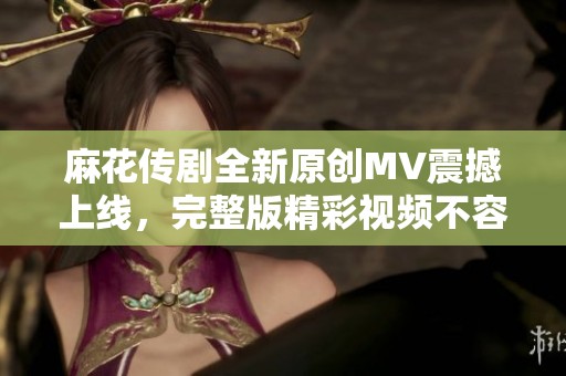 麻花传剧全新原创MV震撼上线，完整版精彩视频不容错过