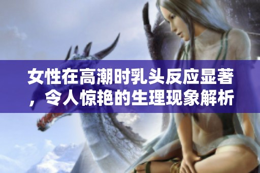 女性在高潮时乳头反应显著，令人惊艳的生理现象解析