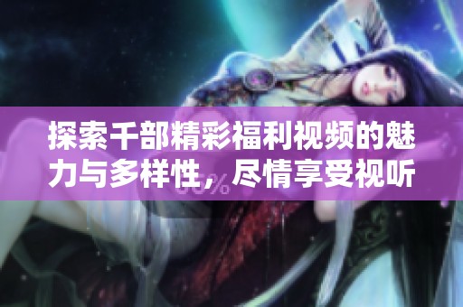 探索千部精彩福利视频的魅力与多样性，尽情享受视听盛宴