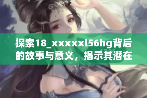 探索18_xxxxxl56hg背后的故事与意义，揭示其潜在价值