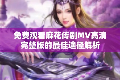 免费观看麻花传剧MV高清完整版的最佳途径解析