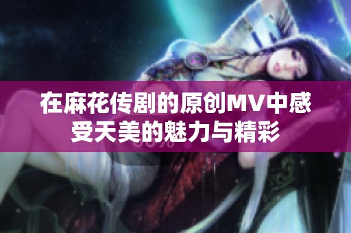在麻花传剧的原创MV中感受天美的魅力与精彩