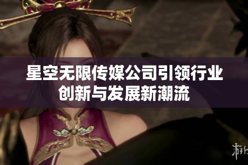 星空无限传媒公司引领行业创新与发展新潮流