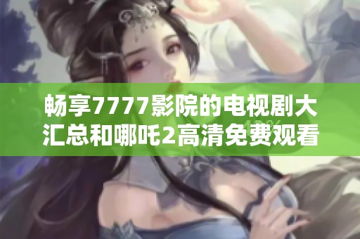 畅享7777影院的电视剧大汇总和哪吒2高清免费观看体验