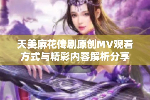 天美麻花传剧原创MV观看方式与精彩内容解析分享