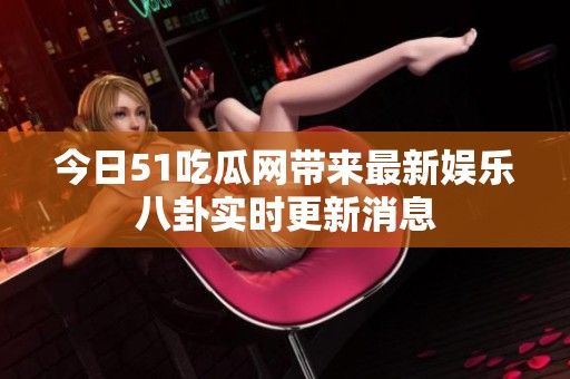 今日51吃瓜网带来最新娱乐八卦实时更新消息