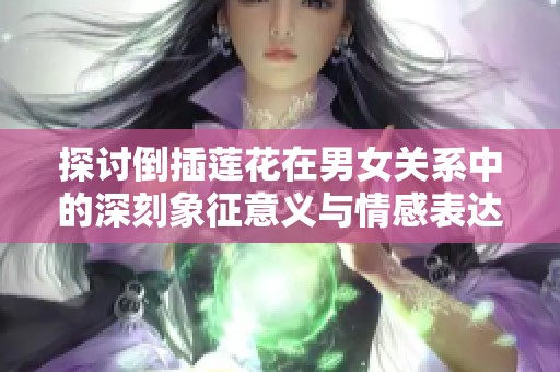 探讨倒插莲花在男女关系中的深刻象征意义与情感表达
