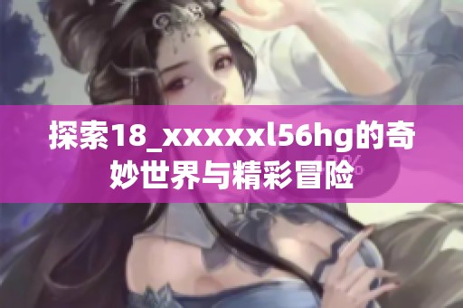 探索18_xxxxxl56hg的奇妙世界与精彩冒险