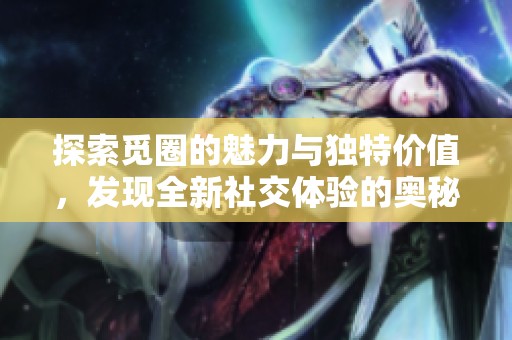 探索觅圈的魅力与独特价值，发现全新社交体验的奥秘