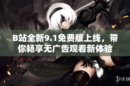B站全新9.1免费版上线，带你畅享无广告观看新体验