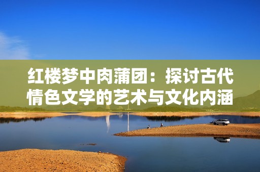 红楼梦中肉蒲团：探讨古代情色文学的艺术与文化内涵