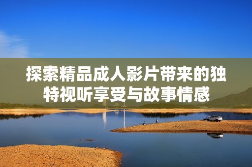探索精品成人影片带来的独特视听享受与故事情感
