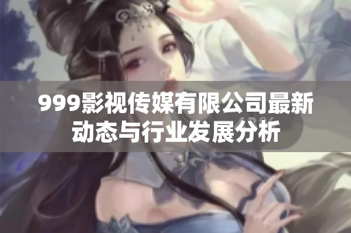 999影视传媒有限公司最新动态与行业发展分析