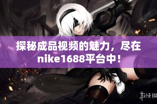探秘成品视频的魅力，尽在nike1688平台中！