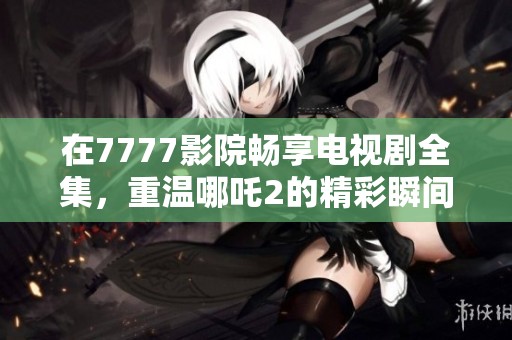 在7777影院畅享电视剧全集，重温哪吒2的精彩瞬间