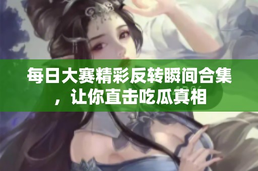 每日大赛精彩反转瞬间合集，让你直击吃瓜真相