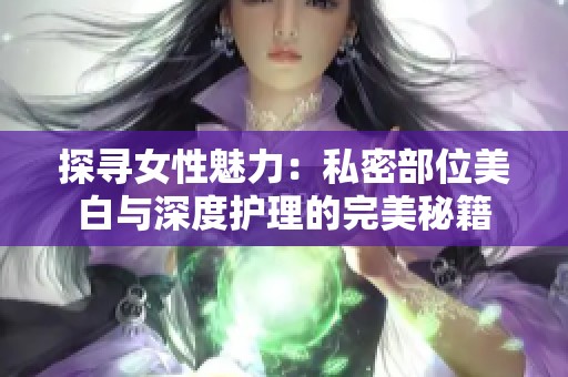 探寻女性魅力：私密部位美白与深度护理的完美秘籍