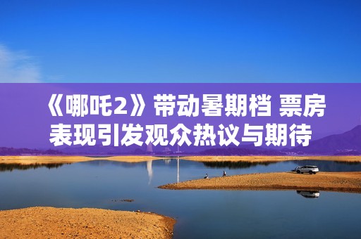 《哪吒2》带动暑期档 票房表现引发观众热议与期待