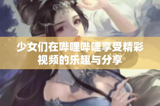 少女们在哔哩哔哩享受精彩视频的乐趣与分享