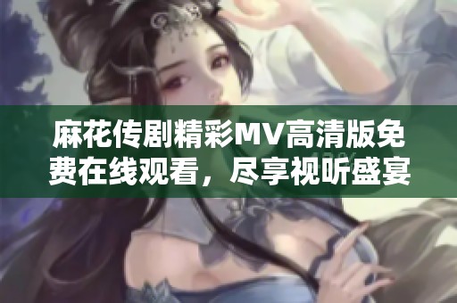麻花传剧精彩MV高清版免费在线观看，尽享视听盛宴不容错过