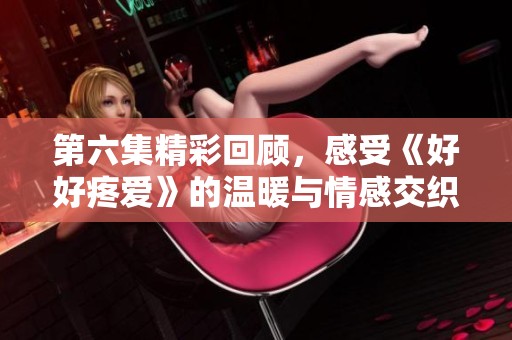 第六集精彩回顾，感受《好好疼爱》的温暖与情感交织