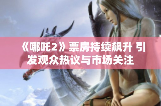 《哪吒2》票房持续飙升 引发观众热议与市场关注