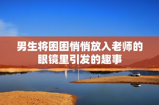 男生将困困悄悄放入老师的眼镜里引发的趣事