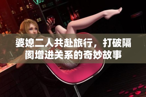 婆媳二人共赴旅行，打破隔阂增进关系的奇妙故事
