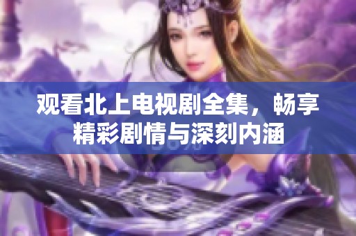 观看北上电视剧全集，畅享精彩剧情与深刻内涵