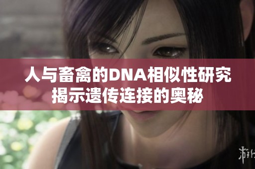 人与畜禽的DNA相似性研究揭示遗传连接的奥秘