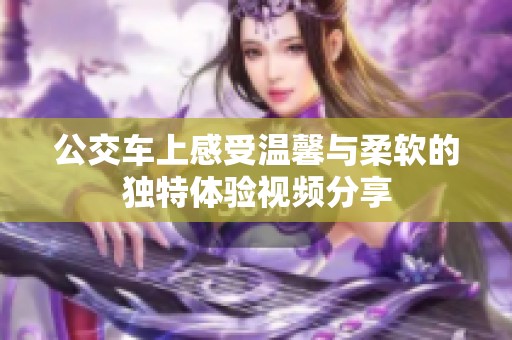 公交车上感受温馨与柔软的独特体验视频分享