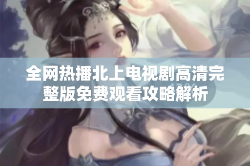 全网热播北上电视剧高清完整版免费观看攻略解析