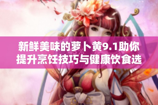 新鲜美味的萝卜黄9.1助你提升烹饪技巧与健康饮食选择