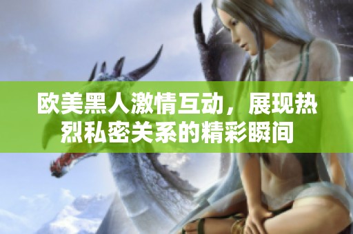 欧美黑人激情互动，展现热烈私密关系的精彩瞬间
