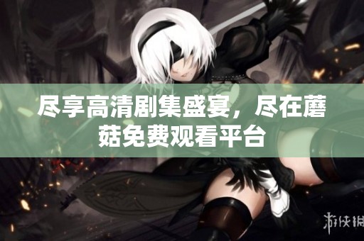 尽享高清剧集盛宴，尽在蘑菇免费观看平台